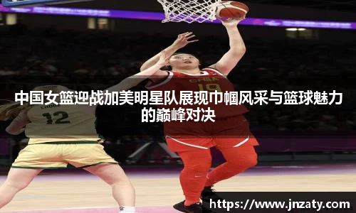 中国女篮迎战加美明星队展现巾帼风采与篮球魅力的巅峰对决
