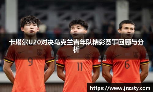 卡塔尔U20对决乌克兰青年队精彩赛事回顾与分析