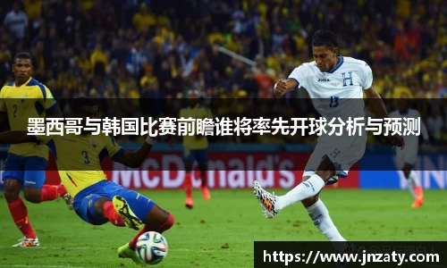 墨西哥与韩国比赛前瞻谁将率先开球分析与预测